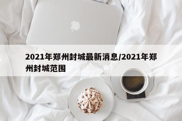 2021年郑州封城最新消息/2021年郑州封城范围