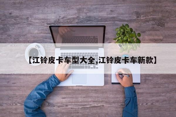 【江铃皮卡车型大全,江铃皮卡车新款】
