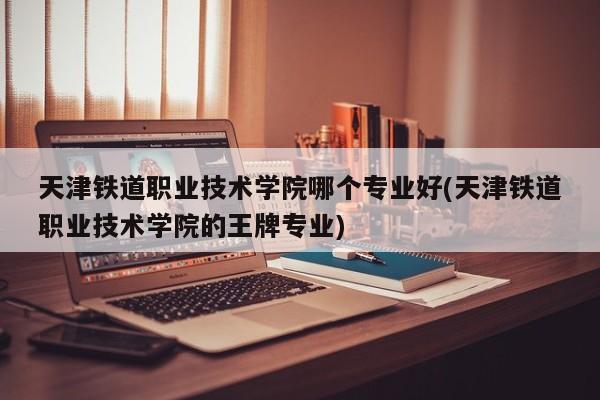 天津铁道职业技术学院哪个专业好(天津铁道职业技术学院的王牌专业)