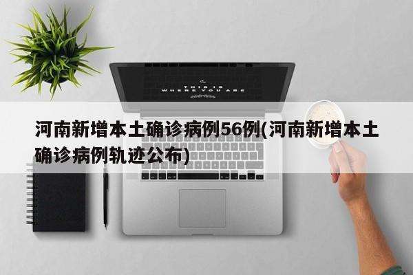 河南新增本土确诊病例56例(河南新增本土确诊病例轨迹公布)