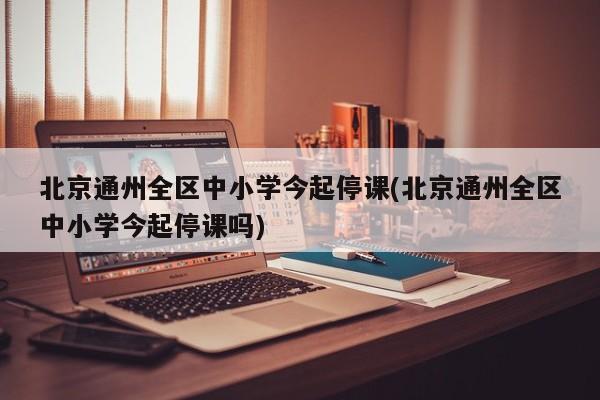 北京通州全区中小学今起停课(北京通州全区中小学今起停课吗)