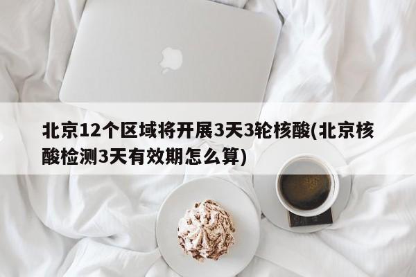 北京12个区域将开展3天3轮核酸(北京核酸检测3天有效期怎么算)