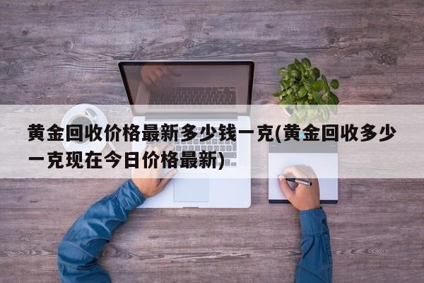 黄金回收价格最新多少钱一克(黄金回收多少一克现在今日价格最新)