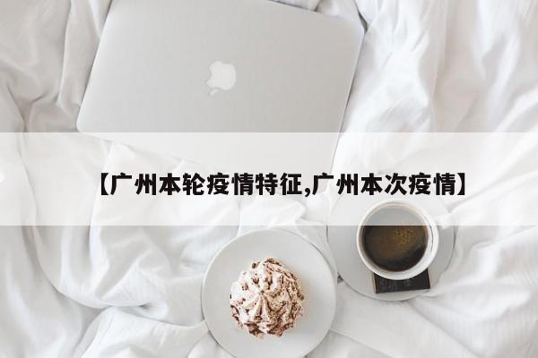【广州本轮疫情特征,广州本次疫情】