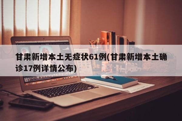 甘肃新增本土无症状61例(甘肃新增本土确诊17例详情公布)