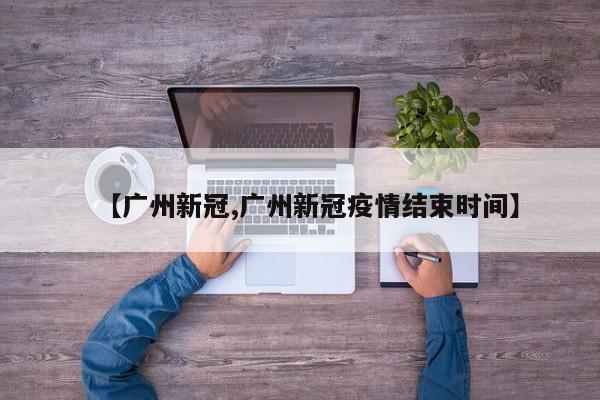 【广州新冠,广州新冠疫情结束时间】