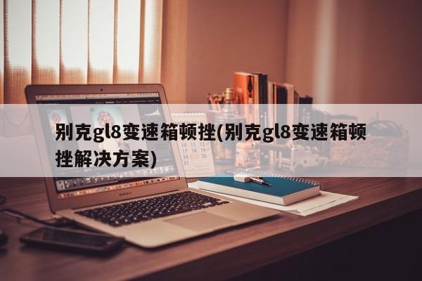 别克gl8变速箱顿挫(别克gl8变速箱顿挫解决方案)