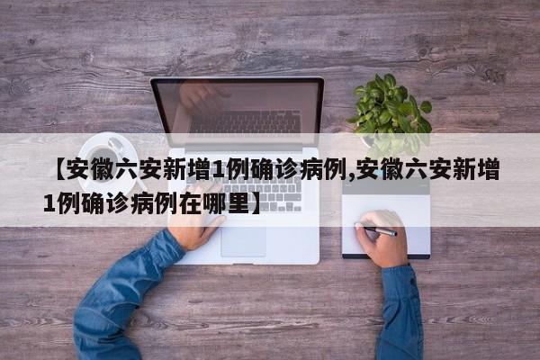 【安徽六安新增1例确诊病例,安徽六安新增1例确诊病例在哪里】