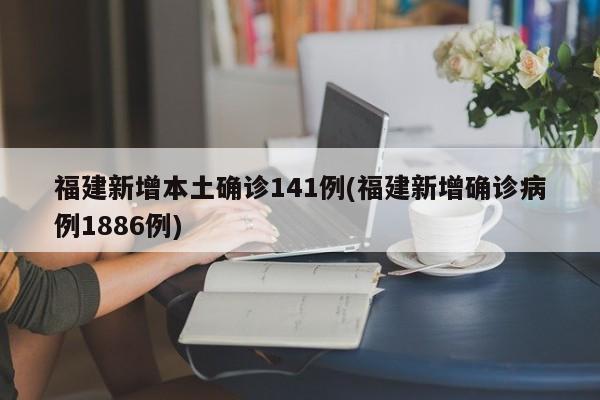 福建新增本土确诊141例(福建新增确诊病例1886例)