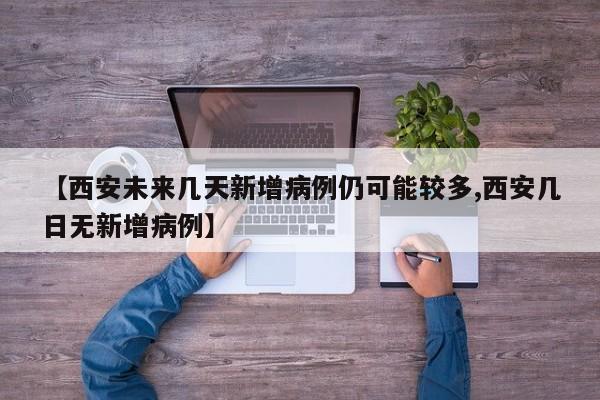 【西安未来几天新增病例仍可能较多,西安几日无新增病例】