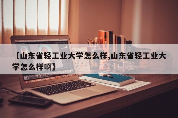 【山东省轻工业大学怎么样,山东省轻工业大学怎么样啊】