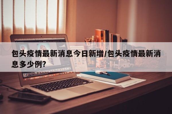 包头疫情最新消息今日新增/包头疫情最新消息多少例?