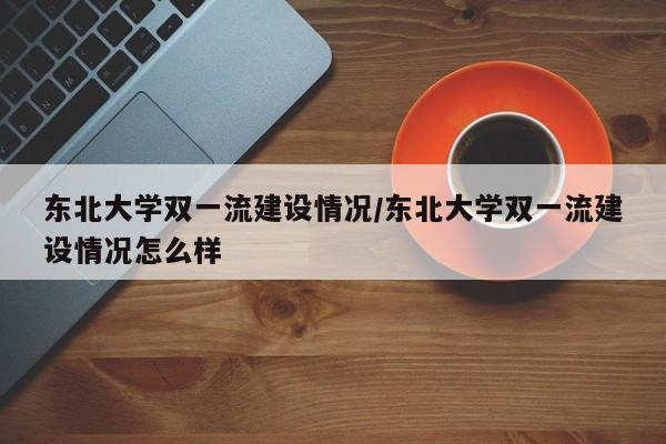 东北大学双一流建设情况/东北大学双一流建设情况怎么样