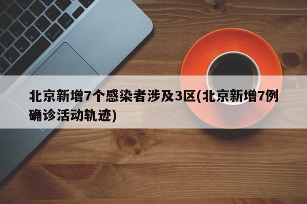 北京新增7个感染者涉及3区(北京新增7例确诊活动轨迹)