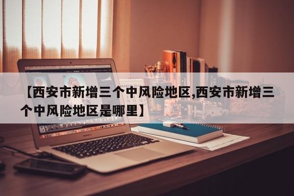 【西安市新增三个中风险地区,西安市新增三个中风险地区是哪里】