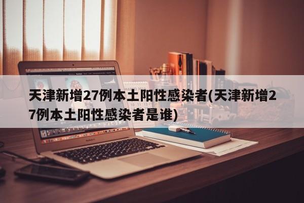天津新增27例本土阳性感染者(天津新增27例本土阳性感染者是谁)