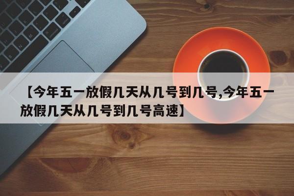 【今年五一放假几天从几号到几号,今年五一放假几天从几号到几号高速】