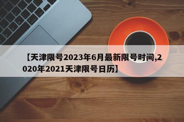 【天津限号2023年6月最新限号时间,2020年2021天津限号日历】