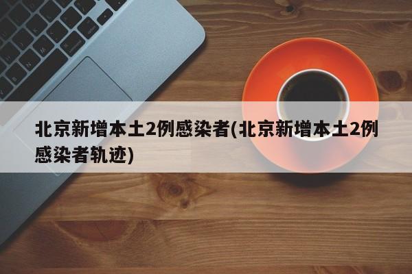 北京新增本土2例感染者(北京新增本土2例感染者轨迹)