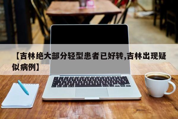 【吉林绝大部分轻型患者已好转,吉林出现疑似病例】