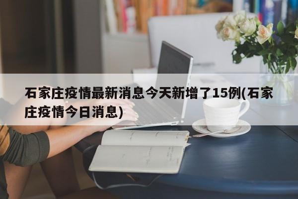石家庄疫情最新消息今天新增了15例(石家庄疫情今日消息)