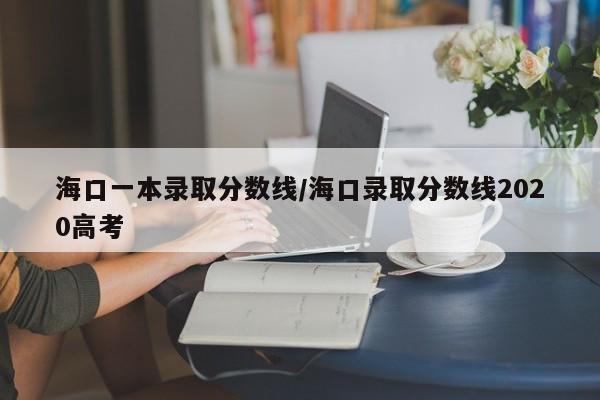 海口一本录取分数线/海口录取分数线2020高考