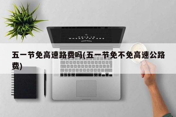 五一节免高速路费吗(五一节免不免高速公路费)