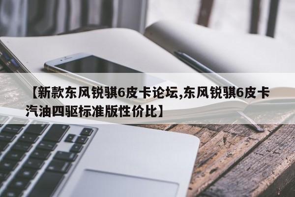 【新款东风锐骐6皮卡论坛,东风锐骐6皮卡汽油四驱标准版性价比】