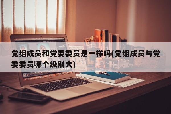 党组成员和党委委员是一样吗(党组成员与党委委员哪个级别大)