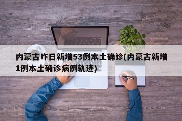 内蒙古昨日新增53例本土确诊(内蒙古新增1例本土确诊病例轨迹)
