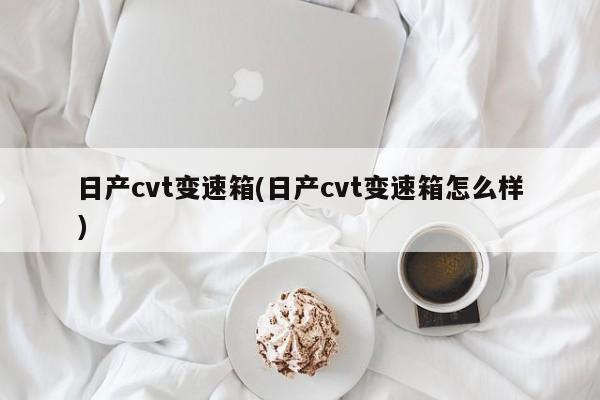 日产cvt变速箱(日产cvt变速箱怎么样)