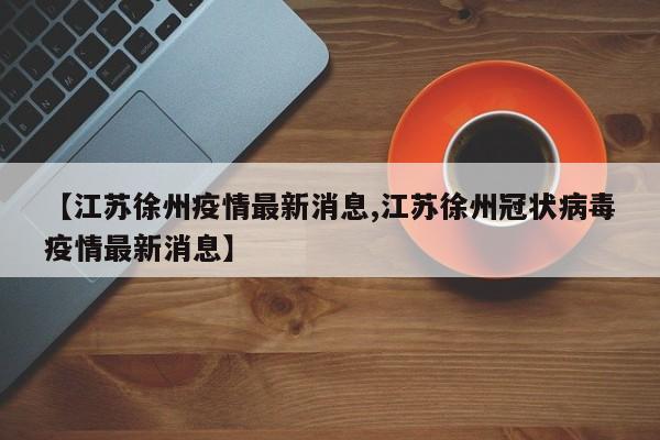 【江苏徐州疫情最新消息,江苏徐州冠状病毒疫情最新消息】