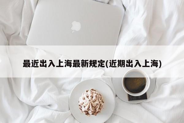 最近出入上海最新规定(近期出入上海)