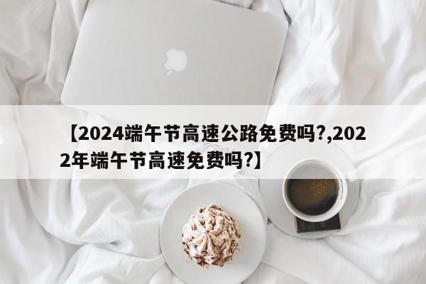 【2024端午节高速公路免费吗?,2022年端午节高速免费吗?】