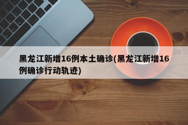 黑龙江新增16例本土确诊(黑龙江新增16例确诊行动轨迹)