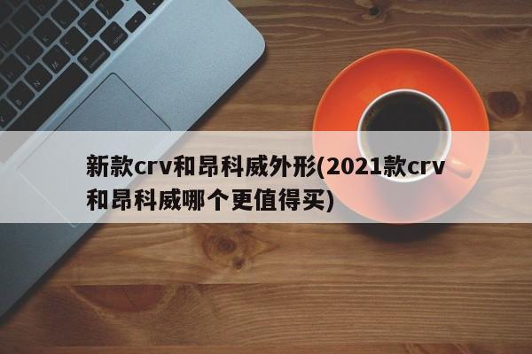 新款crv和昂科威外形(2021款crv和昂科威哪个更值得买)