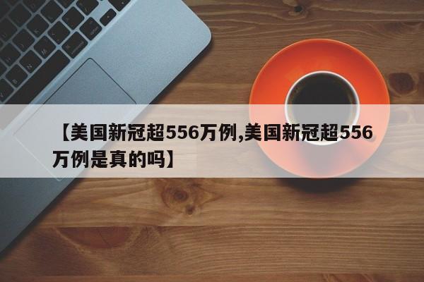 【美国新冠超556万例,美国新冠超556万例是真的吗】