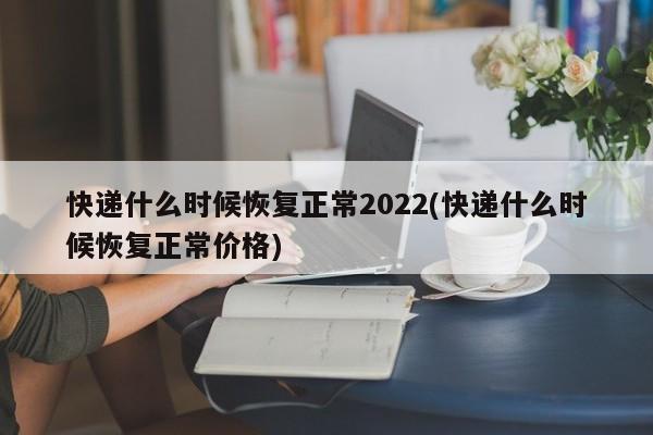 快递什么时候恢复正常2022(快递什么时候恢复正常价格)