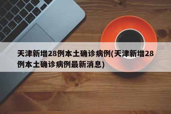天津新增28例本土确诊病例(天津新增28例本土确诊病例最新消息)
