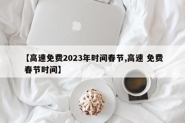 【高速免费2023年时间春节,高速 免费 春节时间】