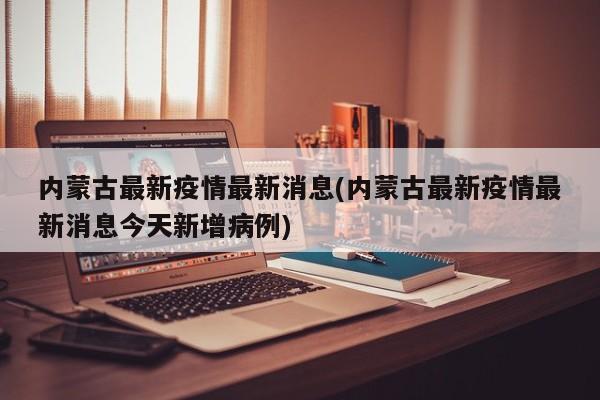 内蒙古最新疫情最新消息(内蒙古最新疫情最新消息今天新增病例)