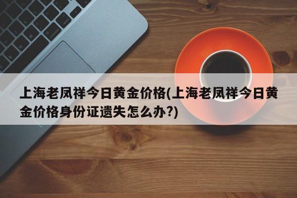 上海老凤祥今日黄金价格(上海老凤祥今日黄金价格身份证遗失怎么办?)