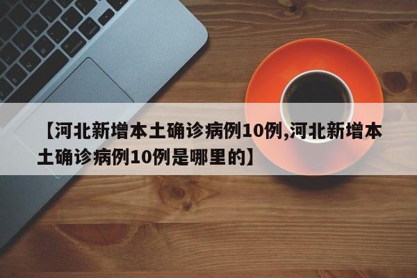 【河北新增本土确诊病例10例,河北新增本土确诊病例10例是哪里的】