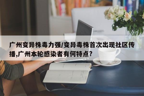广州变异株毒力强/变异毒株首次出现社区传播,广州本轮感染者有何特点?