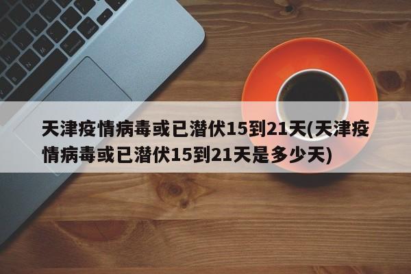 天津疫情病毒或已潜伏15到21天(天津疫情病毒或已潜伏15到21天是多少天)