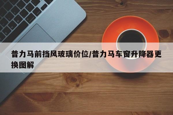 普力马前挡风玻璃价位/普力马车窗升降器更换图解