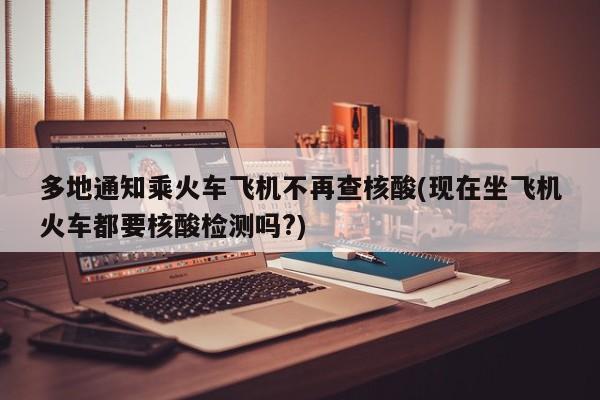 多地通知乘火车飞机不再查核酸(现在坐飞机火车都要核酸检测吗?)