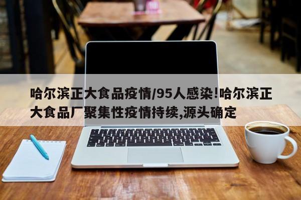 哈尔滨正大食品疫情/95人感染!哈尔滨正大食品厂聚集性疫情持续,源头确定