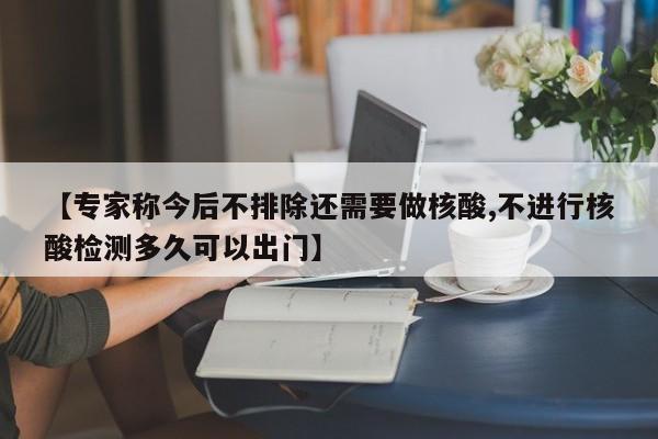 【专家称今后不排除还需要做核酸,不进行核酸检测多久可以出门】