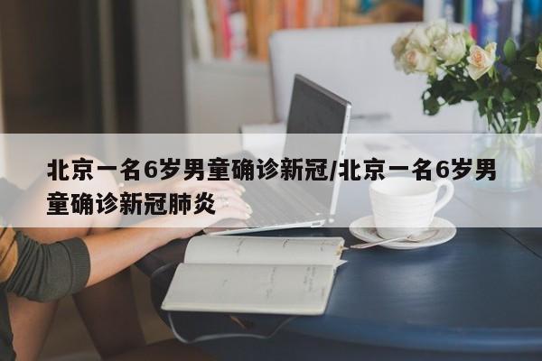 北京一名6岁男童确诊新冠/北京一名6岁男童确诊新冠肺炎